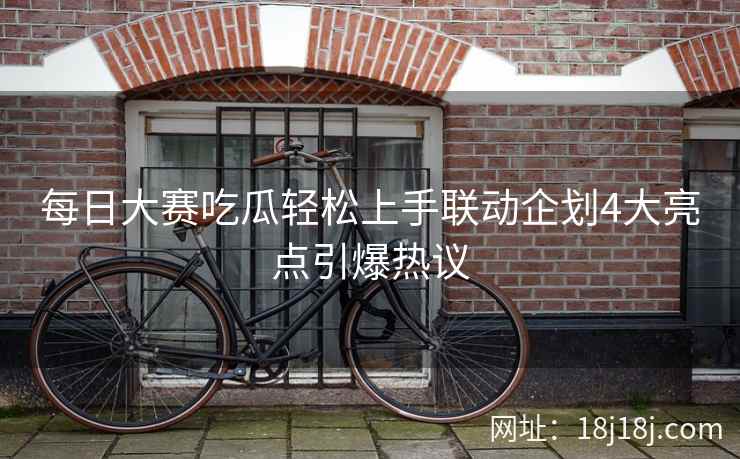 每日大赛吃瓜轻松上手联动企划4大亮点引爆热议