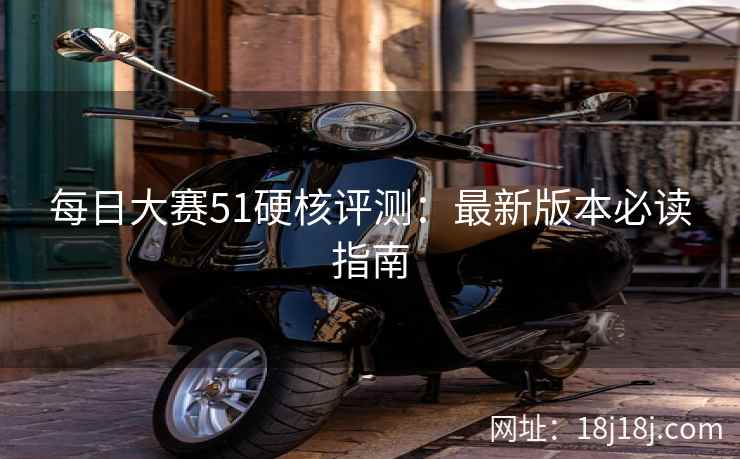 每日大赛51硬核评测：最新版本必读指南