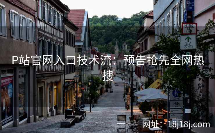 P站官网入口技术流：预告抢先全网热搜