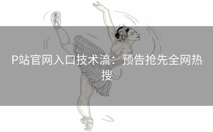 P站官网入口技术流：预告抢先全网热搜