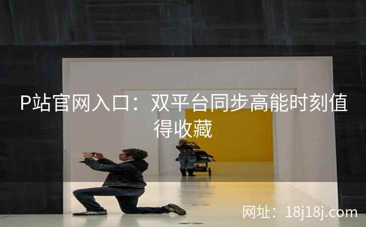 P站官网入口：双平台同步高能时刻值得收藏