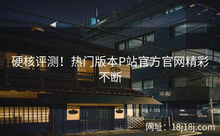 硬核评测！热门版本P站官方官网精彩不断