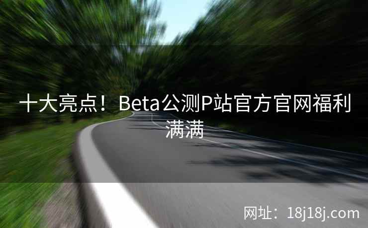十大亮点！Beta公测P站官方官网福利满满
