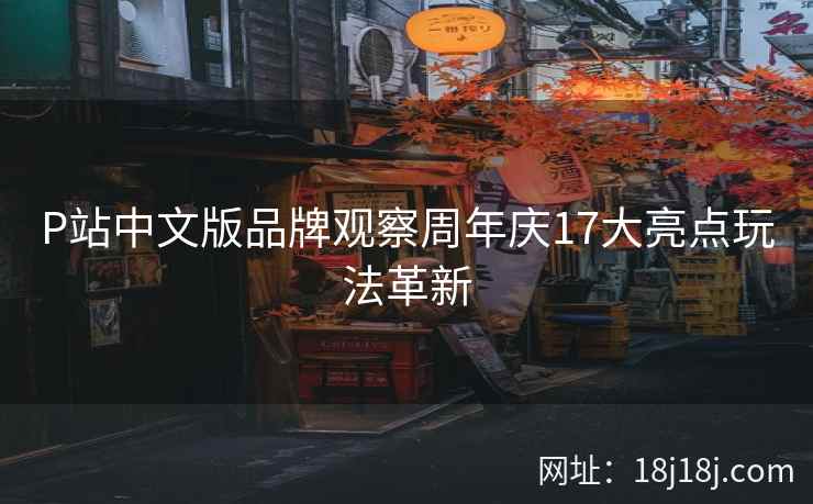 P站中文版品牌观察周年庆17大亮点玩法革新