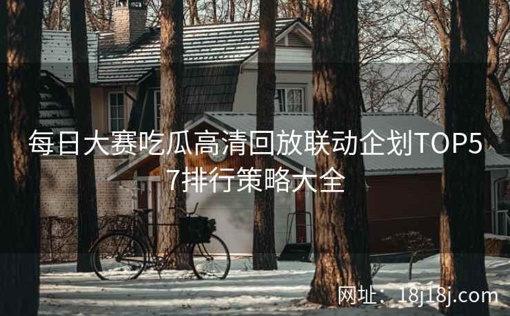 每日大赛吃瓜高清回放联动企划TOP57排行策略大全