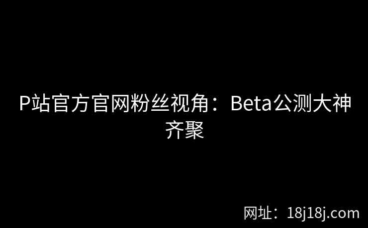 P站官方官网粉丝视角:Beta公测大神齐聚 P站官方官网粉丝视角:Beta公测大神齐聚