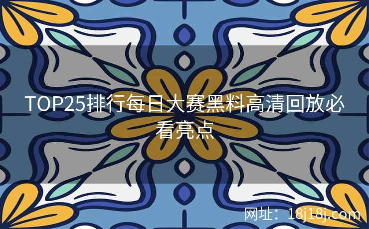 TOP25排行每日大赛黑料高清回放必看亮点