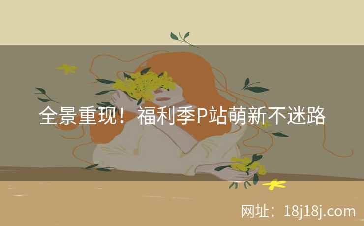 全景重现!福利季P站萌新不迷路 全景重现!福利季P站萌新不迷路