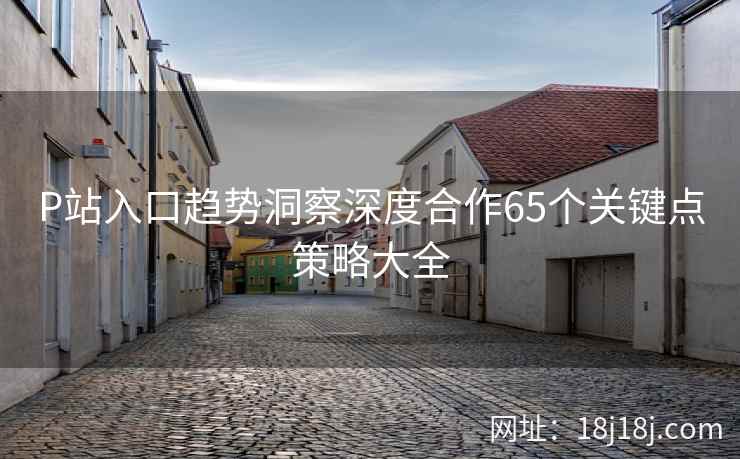 P站入口趋势洞察深度合作65个关键点策略大全 P站入口趋势洞察深度合作65个关键点策略大全