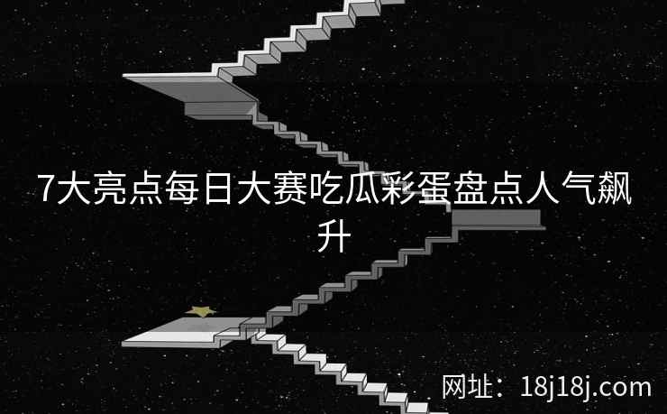 7大亮点每日大赛吃瓜彩蛋盘点人气飙升