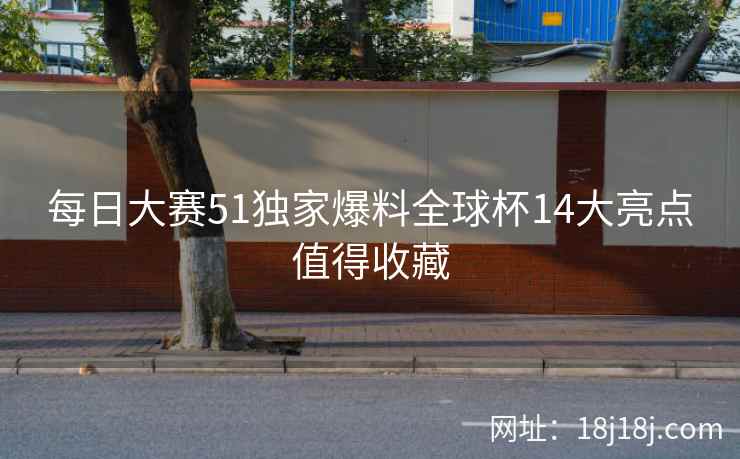 每日大赛51独家爆料全球杯14大亮点值得收藏