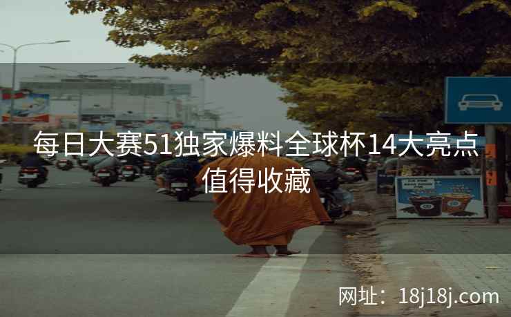 每日大赛51独家爆料全球杯14大亮点值得收藏