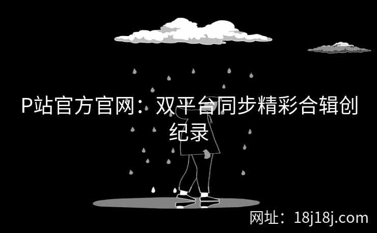 P站官方官网：双平台同步精彩合辑创纪录