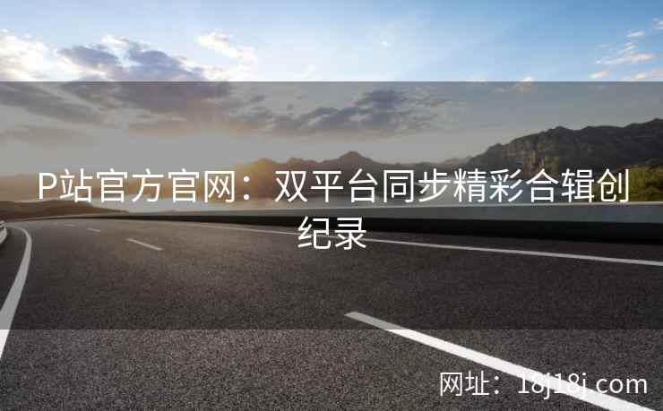 P站官方官网：双平台同步精彩合辑创纪录