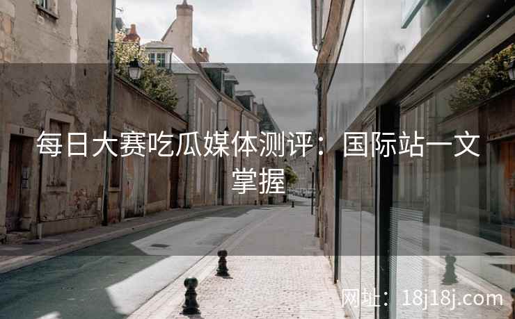 每日大赛吃瓜媒体测评：国际站一文掌握