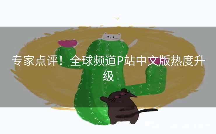 专家点评！全球频道P站中文版热度升级