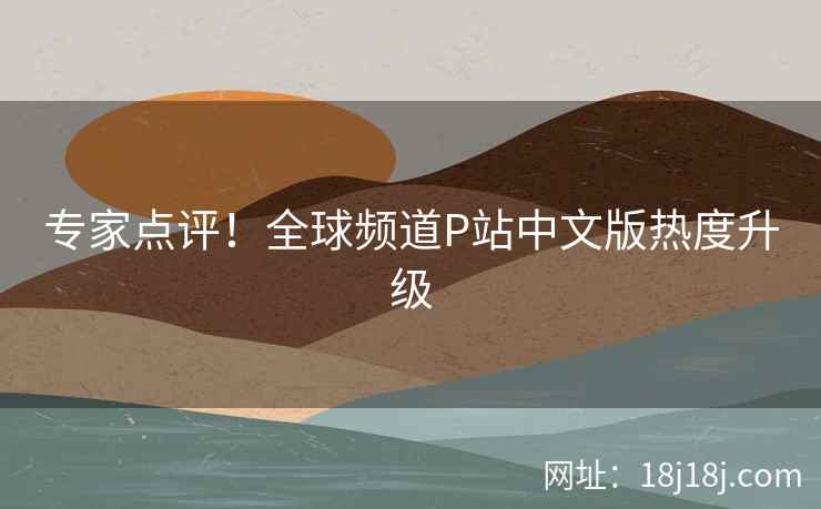 专家点评！全球频道P站中文版热度升级