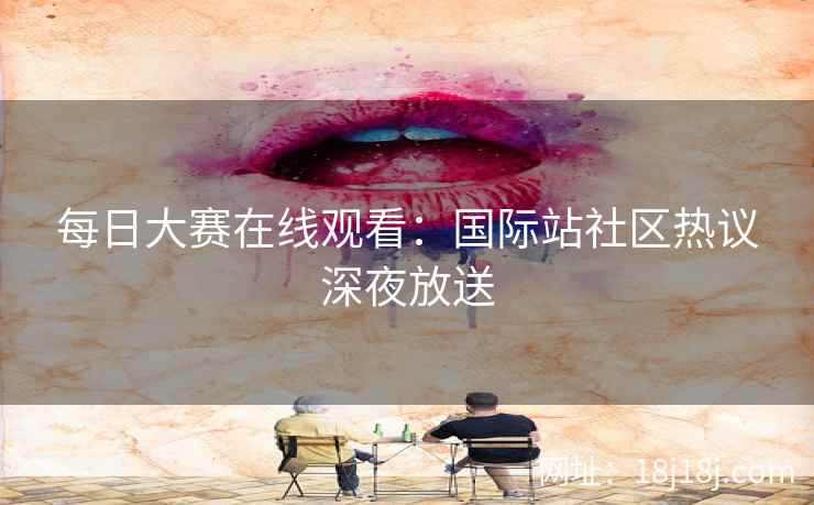每日大赛在线观看：国际站社区热议深夜放送