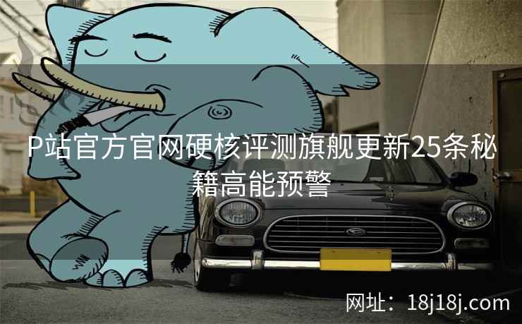 P站官方官网硬核评测旗舰更新25条秘籍高能预警