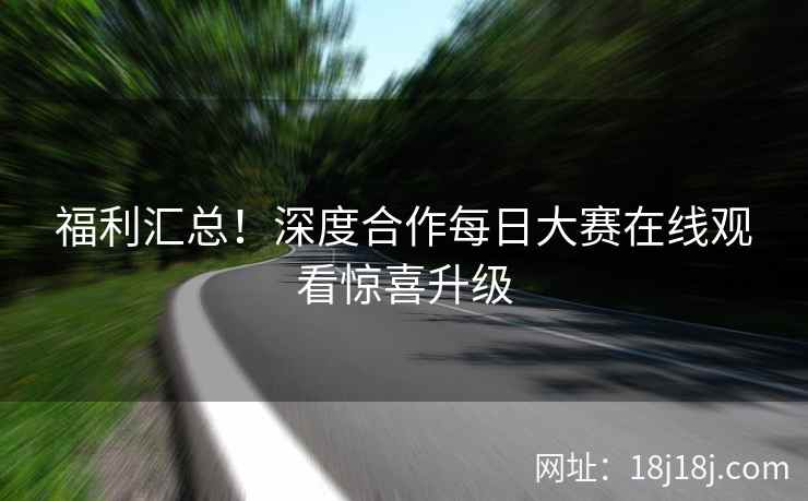 福利汇总！深度合作每日大赛在线观看惊喜升级