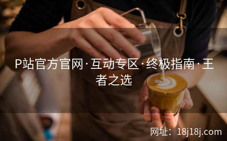P站官方官网·互动专区·终极指南·王者之选