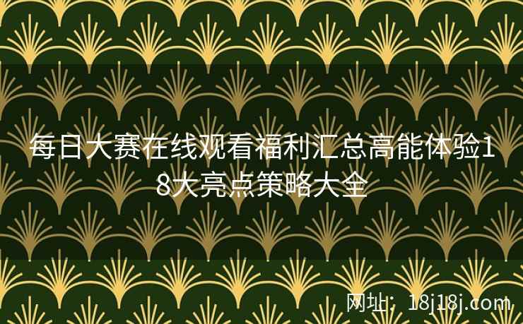 每日大赛在线观看福利汇总高能体验18大亮点策略大全