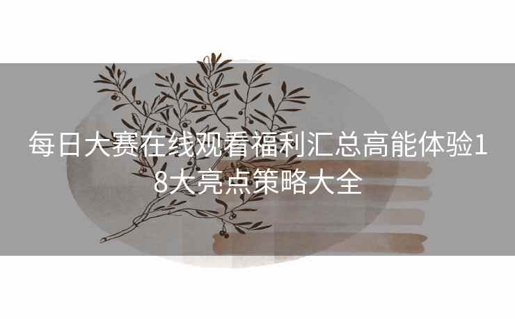 每日大赛在线观看福利汇总高能体验18大亮点策略大全