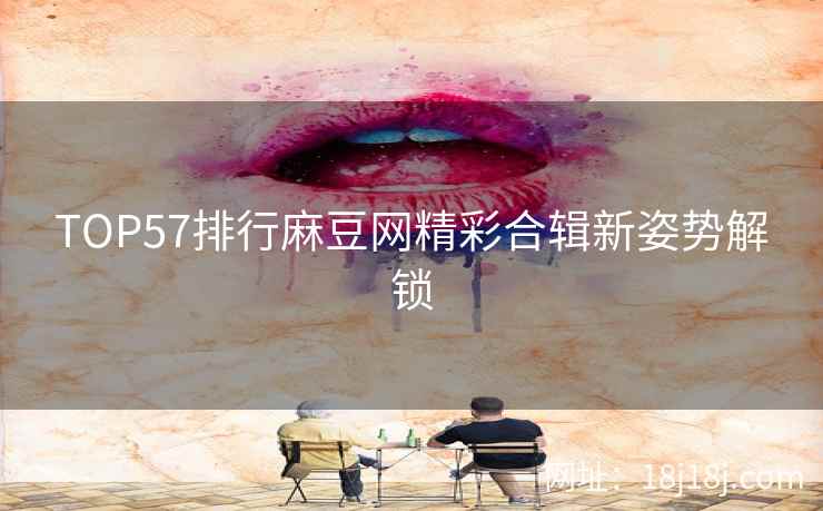TOP57排行麻豆网精彩合辑新姿势解锁