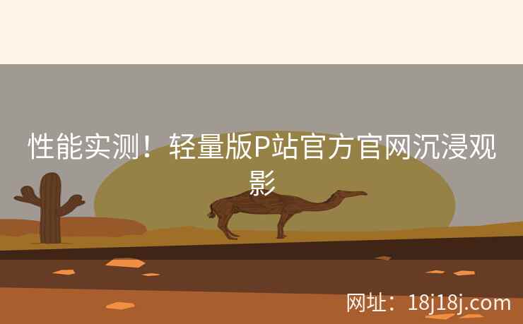 性能实测！轻量版P站官方官网沉浸观影