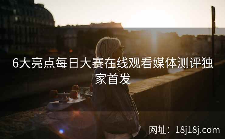 6大亮点每日大赛在线观看媒体测评独家首发