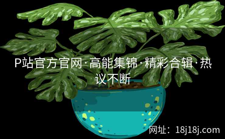 P站官方官网·高能集锦·精彩合辑·热议不断