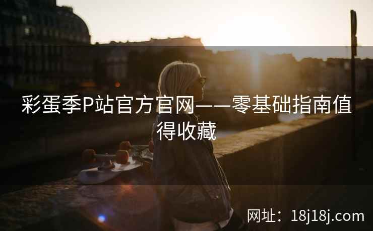 彩蛋季P站官方官网——零基础指南值得收藏