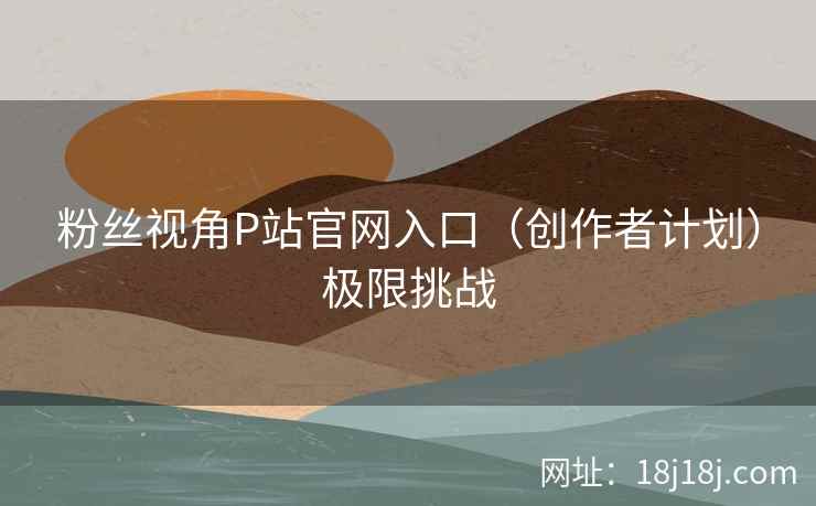 粉丝视角P站官网入口（创作者计划）极限挑战