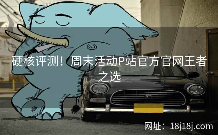 硬核评测！周末活动P站官方官网王者之选