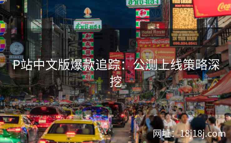 P站中文版爆款追踪：公测上线策略深挖