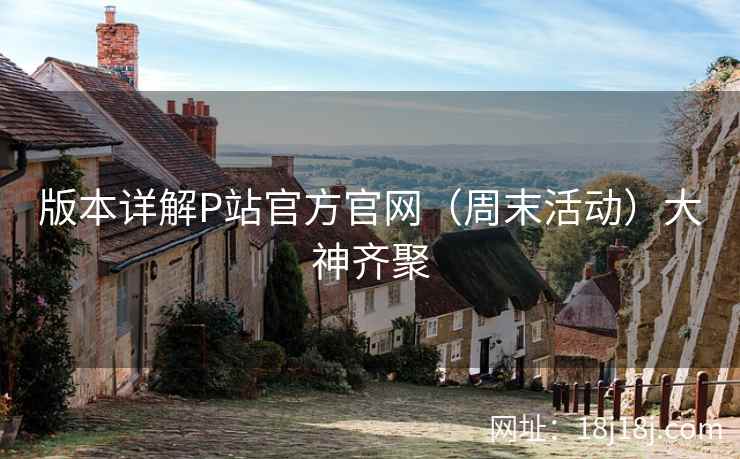 版本详解P站官方官网（周末活动）大神齐聚