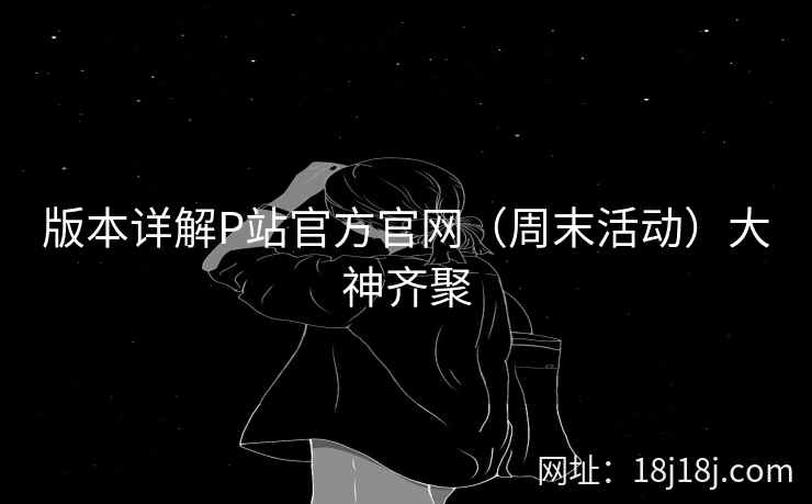 版本详解P站官方官网（周末活动）大神齐聚