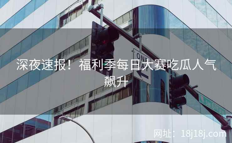深夜速报！福利季每日大赛吃瓜人气飙升