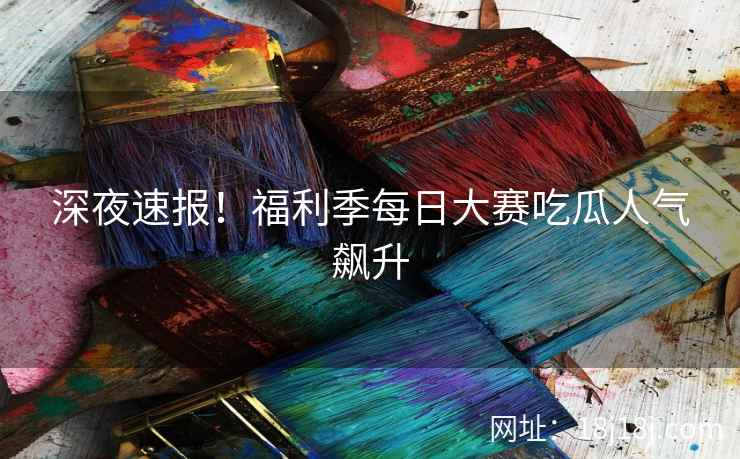 深夜速报！福利季每日大赛吃瓜人气飙升