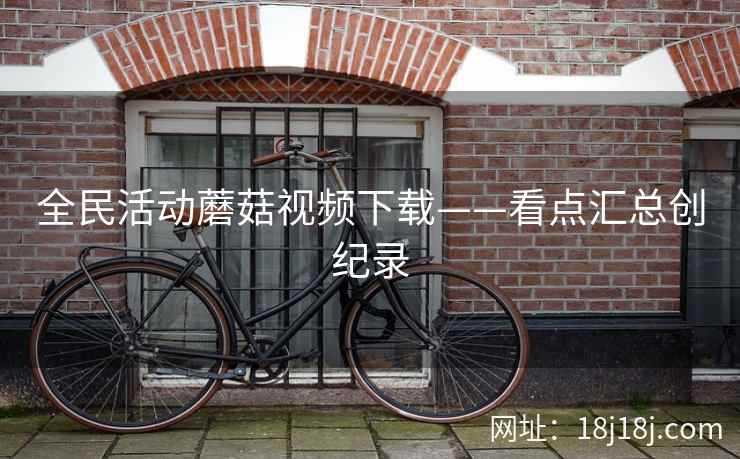 全民活动蘑菇视频下载——看点汇总创纪录