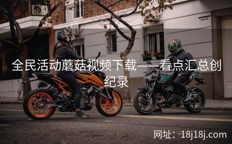 全民活动蘑菇视频下载——看点汇总创纪录