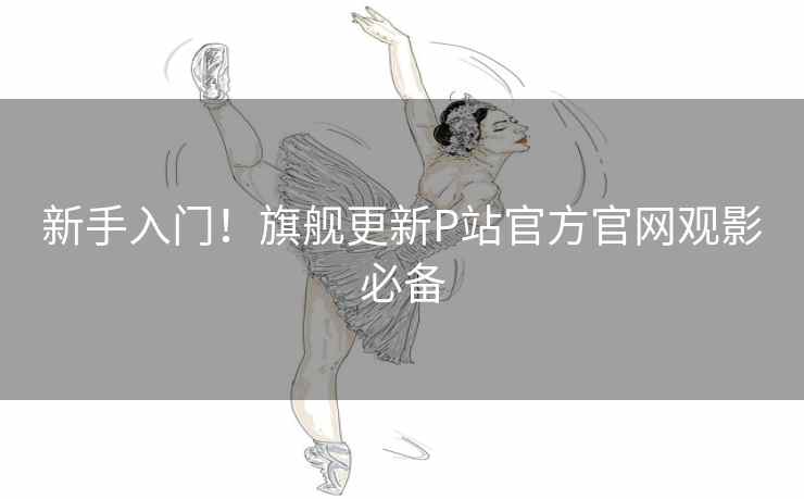 新手入门！旗舰更新P站官方官网观影必备