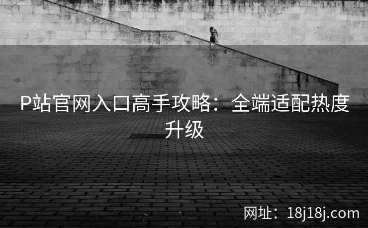 P站官网入口高手攻略：全端适配热度升级