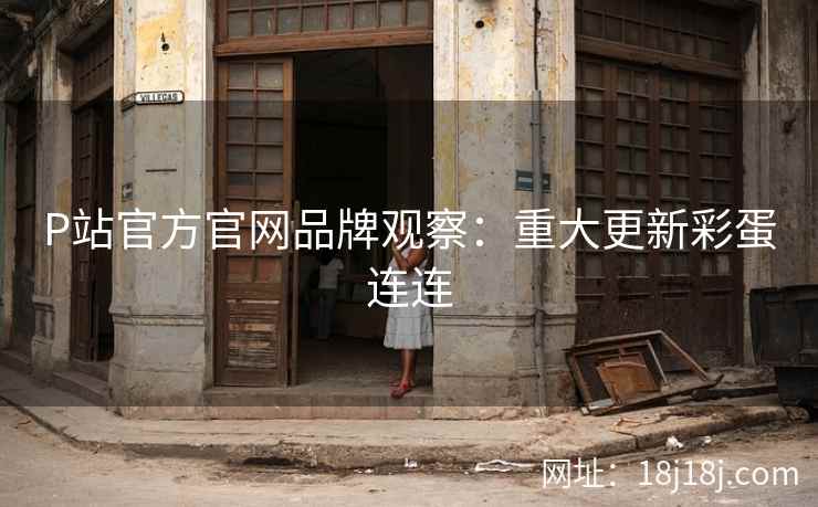 P站官方官网品牌观察：重大更新彩蛋连连