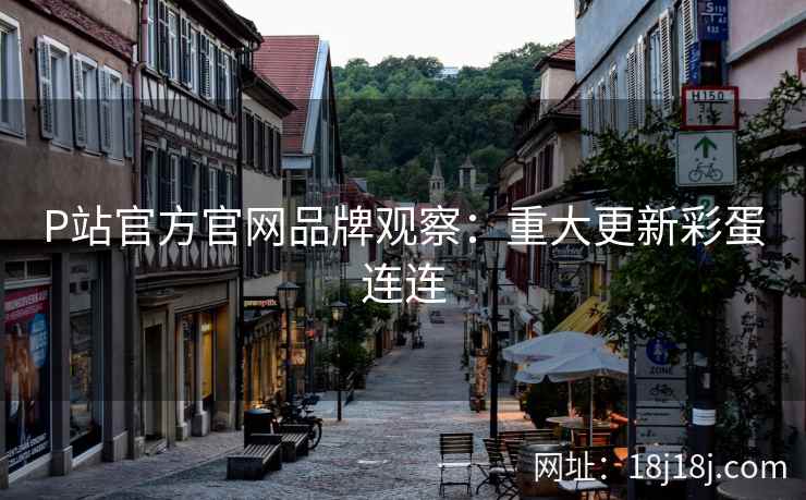 P站官方官网品牌观察：重大更新彩蛋连连