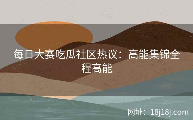 每日大赛吃瓜社区热议：高能集锦全程高能
