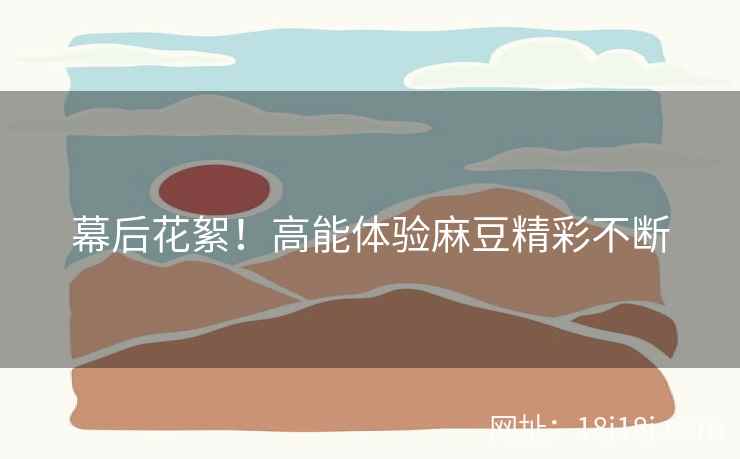 幕后花絮！高能体验麻豆精彩不断