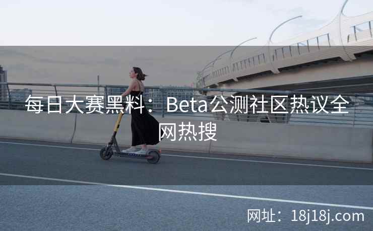 每日大赛黑料：Beta公测社区热议全网热搜