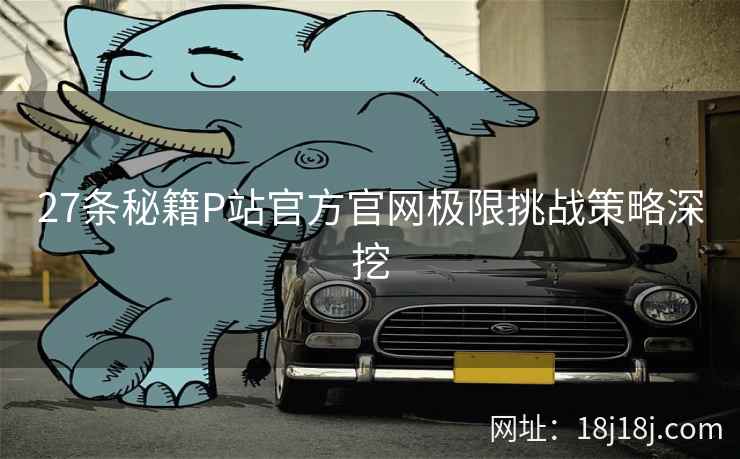 27条秘籍P站官方官网极限挑战策略深挖